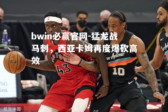 bwin必赢官网-猛龙战马刺，西亚卡姆再度爆砍高效
