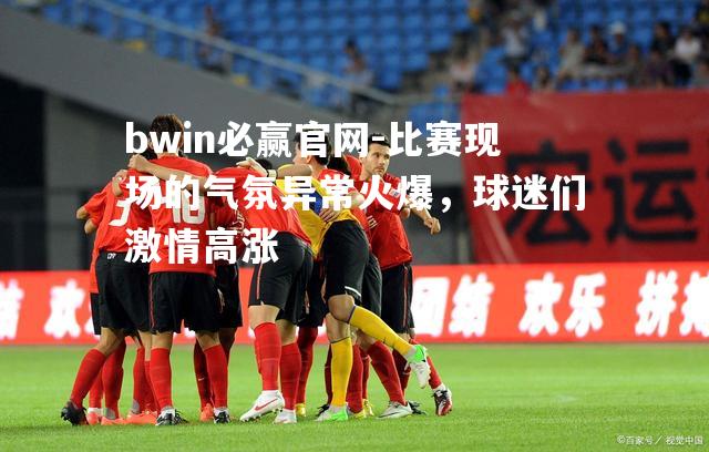 bwin必赢官网-比赛现场的气氛异常火爆，球迷们激情高涨
