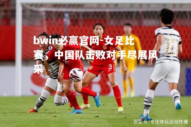 bwin必赢官网-女足比赛，中国队击败对手尽展风采