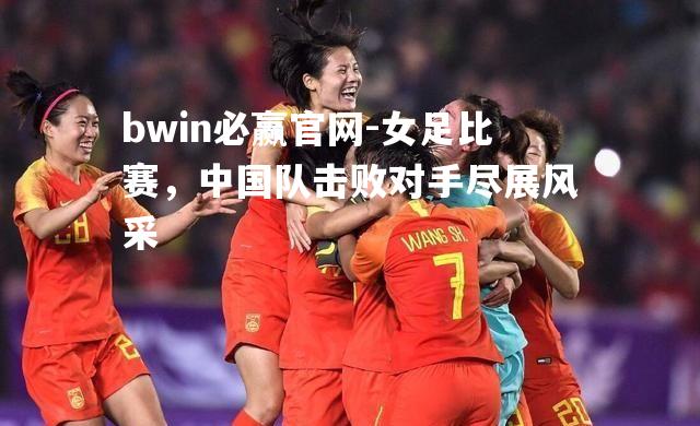 女足比赛，中国队击败对手尽展风采