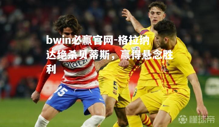 bwin必赢官网-格拉纳达绝杀贝蒂斯，赢得悬念胜利