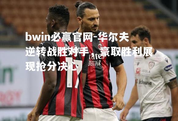 bwin必赢官网-华尔夫逆转战胜对手，豪取胜利展现抢分决心