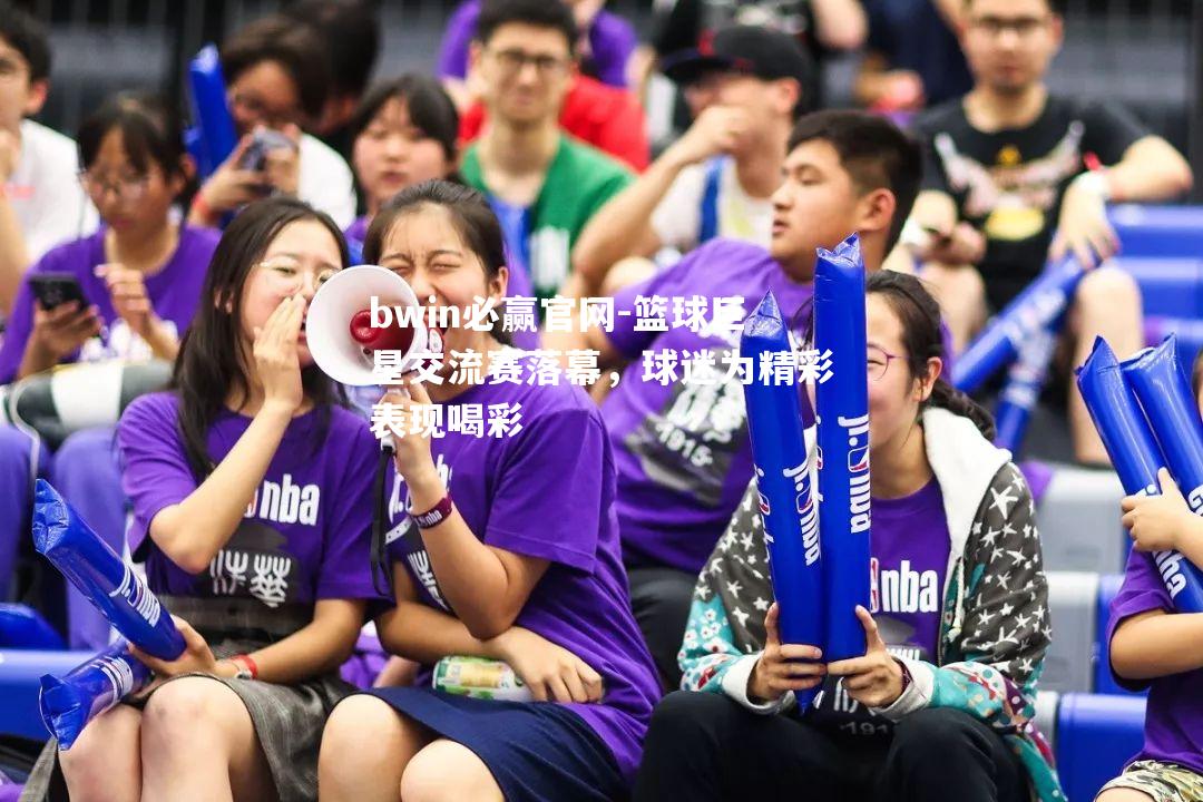 bwin必赢官网-篮球巨星交流赛落幕，球迷为精彩表现喝彩