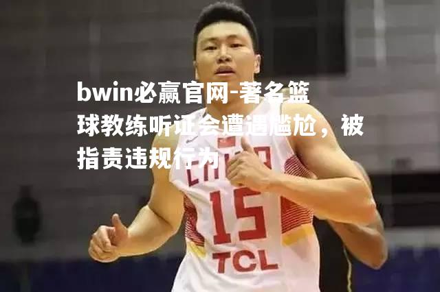 bwin必赢官网-著名篮球教练听证会遭遇尴尬，被指责违规行为