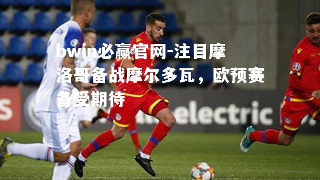bwin必赢官网-注目摩洛哥备战摩尔多瓦，欧预赛备受期待