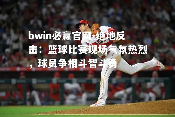 bwin必赢官网-绝地反击：篮球比赛现场气氛热烈，球员争相斗智斗勇