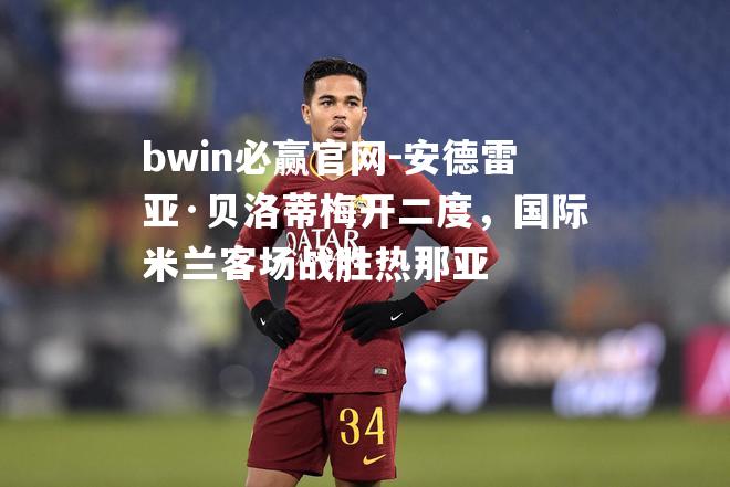bwin必赢官网-安德雷亚·贝洛蒂梅开二度，国际米兰客场战胜热那亚