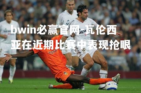 bwin必赢官网-瓦伦西亚在近期比赛中表现抢眼