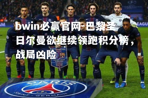 bwin必赢官网-巴黎圣日尔曼欲继续领跑积分榜，战局凶险