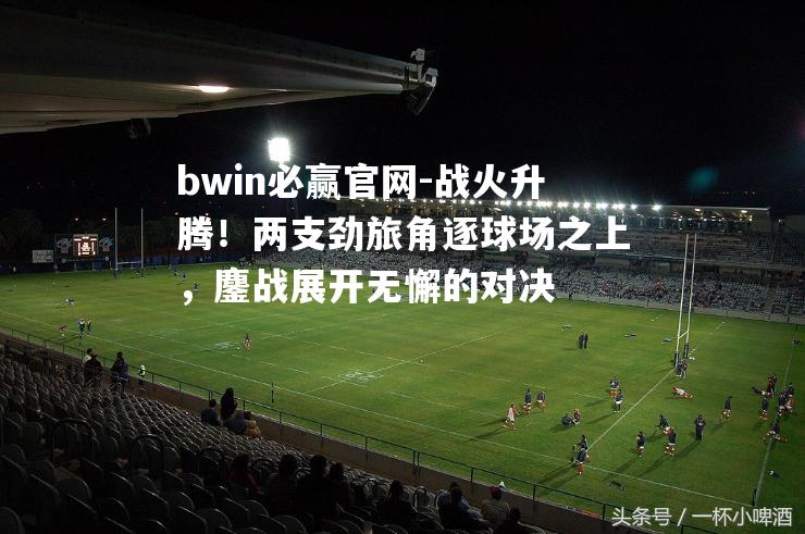 bwin必赢官网-战火升腾！两支劲旅角逐球场之上，鏖战展开无懈的对决