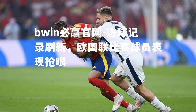 bwin必赢官网-进球记录刷新，欧国联比赛球员表现抢眼