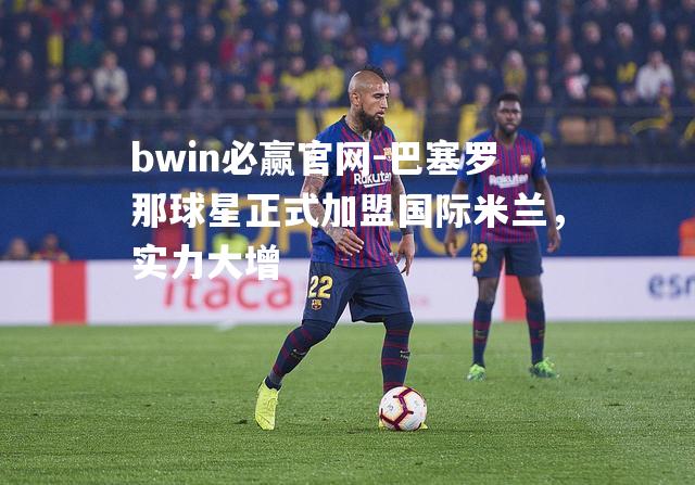 bwin必赢官网-巴塞罗那球星正式加盟国际米兰，实力大增