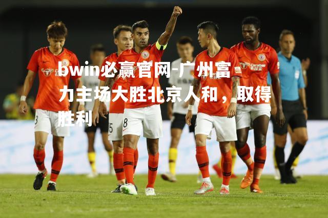 bwin必赢官网-广州富力主场大胜北京人和，取得胜利