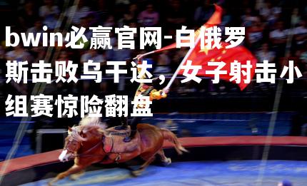 bwin必赢官网-白俄罗斯击败乌干达，女子射击小组赛惊险翻盘
