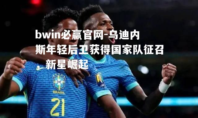 乌迪内斯年轻后卫获得国家队征召，新星崛起