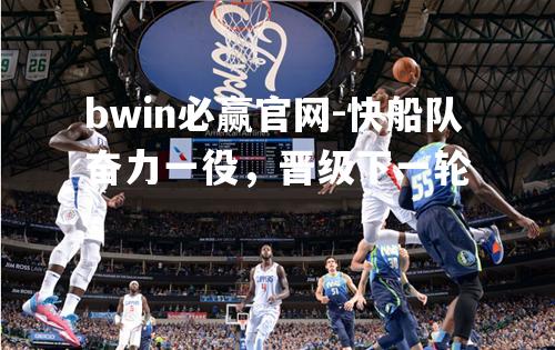 bwin必赢官网-快船队奋力一役，晋级下一轮
