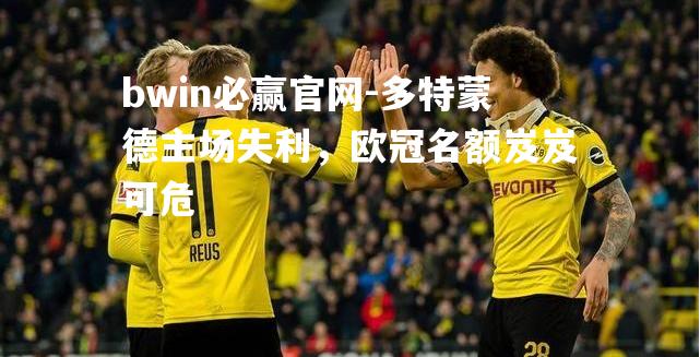 bwin必赢官网-多特蒙德主场失利，欧冠名额岌岌可危