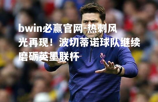 热刺风光再现！波切蒂诺球队继续磨砺英墨联杯
