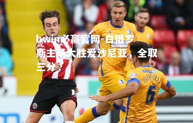 bwin必赢官网-白俄罗斯主场大胜爱沙尼亚，全取三分
