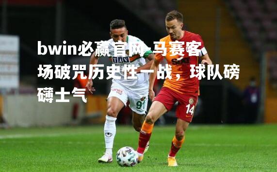 bwin必赢官网-马赛客场破咒历史性一战，球队磅礴士气