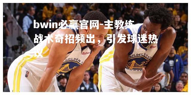 bwin必赢官网-主教练战术奇招频出，引发球迷热议