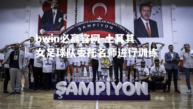bwin必赢官网-土耳其女足球队委托名师进行训练