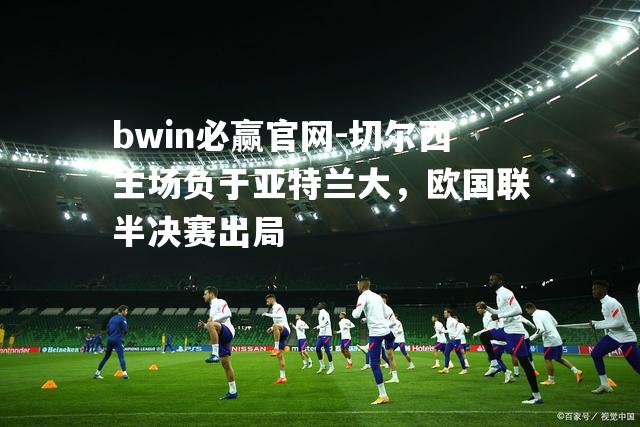 bwin必赢官网-切尔西主场负于亚特兰大，欧国联半决赛出局