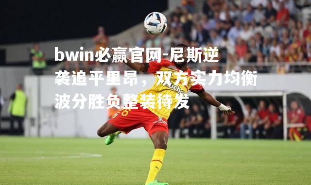 bwin必赢官网-尼斯逆袭追平里昂，双方实力均衡波分胜负整装待发