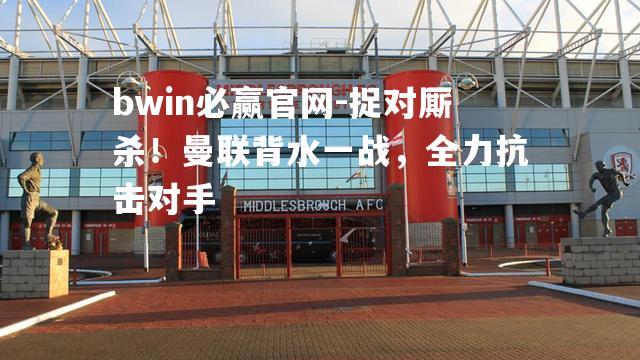 bwin必赢官网-捉对厮杀！曼联背水一战，全力抗击对手