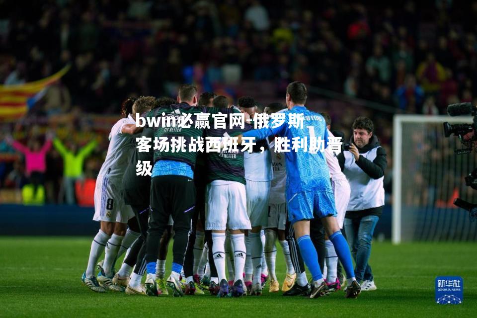 bwin必赢官网-俄罗斯客场挑战西班牙，胜利助晋级