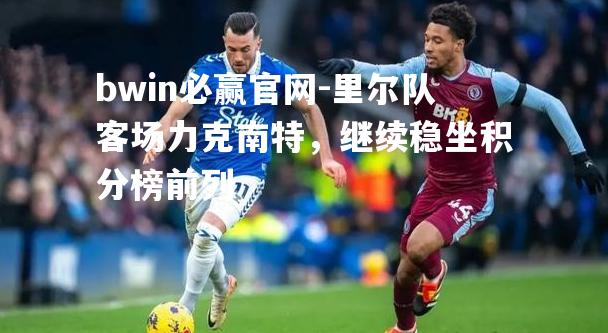 bwin必赢官网-里尔队客场力克南特，继续稳坐积分榜前列