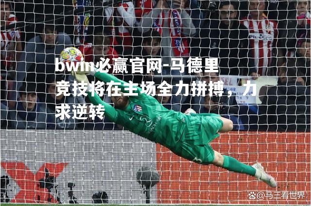 bwin必赢官网-马德里竞技将在主场全力拼搏，力求逆转
