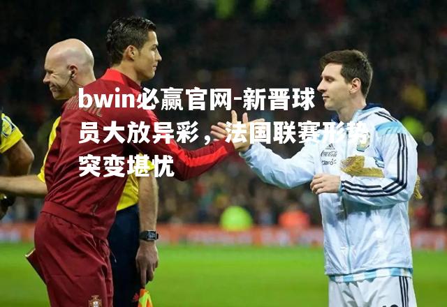 bwin必赢官网-新晋球员大放异彩，法国联赛形势突变堪忧