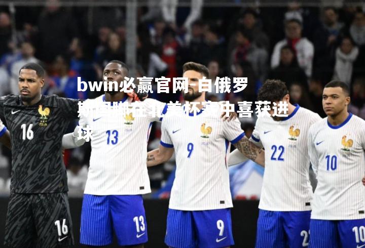bwin必赢官网-白俄罗斯国脚在北美杯赛中喜获进球