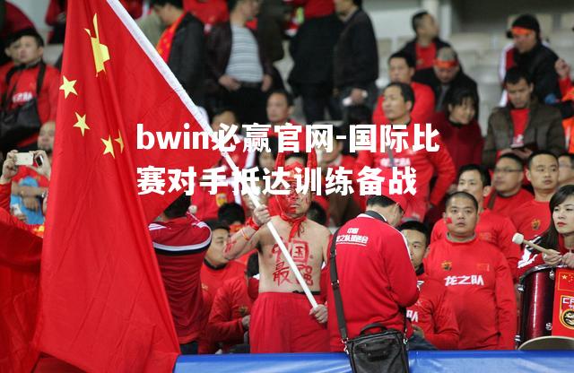 bwin必赢官网-国际比赛对手抵达训练备战