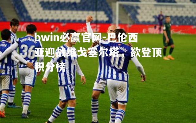 bwin必赢官网-巴伦西亚迎战维戈塞尔塔，欲登顶积分榜