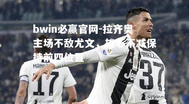 bwin必赢官网-拉齐奥主场不敌尤文，雄心不减保持前四位置