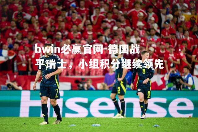 bwin必赢官网-德国战平瑞士，小组积分继续领先