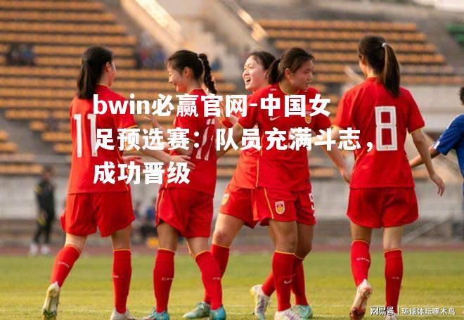 bwin必赢官网-中国女足预选赛：队员充满斗志，成功晋级