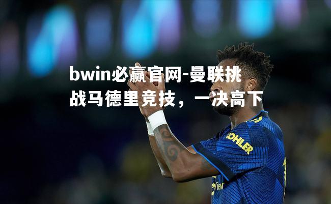 bwin必赢官网-曼联挑战马德里竞技，一决高下