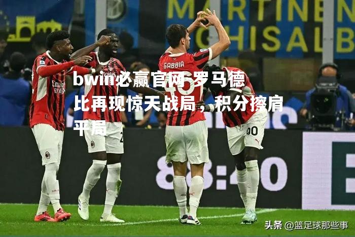 bwin必赢官网-罗马德比再现惊天战局，积分擦肩平局