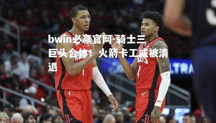 bwin必赢官网-骑士三巨头合体！火箭卡工或被清退