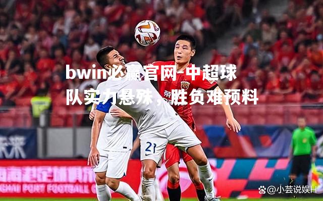 bwin必赢官网-中超球队实力悬殊，胜负难预料