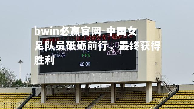 bwin必赢官网-中国女足队员砥砺前行，最终获得胜利
