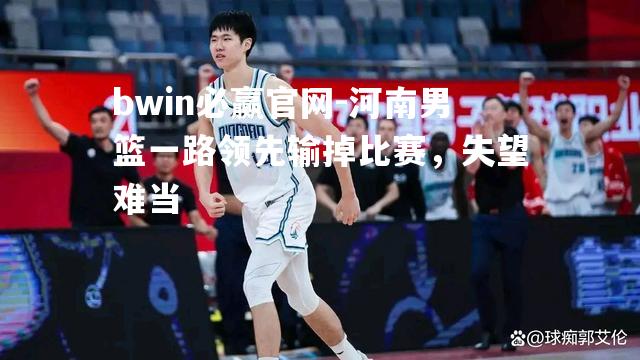 bwin必赢官网-河南男篮一路领先输掉比赛，失望难当