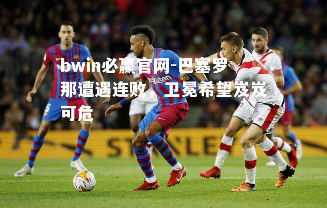 bwin必赢官网-巴塞罗那遭遇连败，卫冕希望岌岌可危