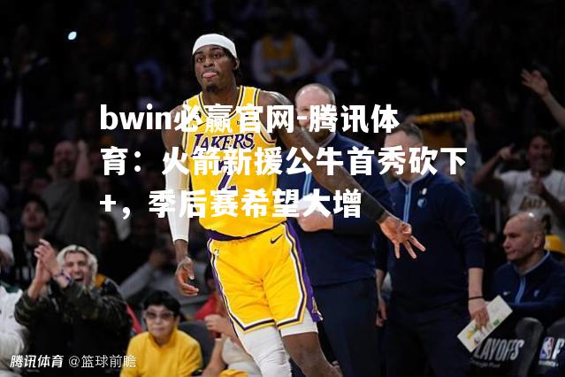 bwin必赢官网-腾讯体育：火箭新援公牛首秀砍下+，季后赛希望大增