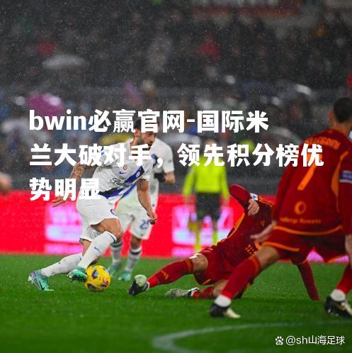 bwin必赢官网-国际米兰大破对手，领先积分榜优势明显