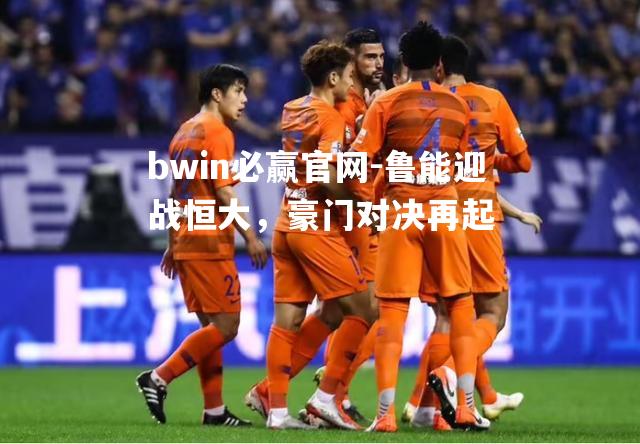 bwin必赢官网-鲁能迎战恒大，豪门对决再起