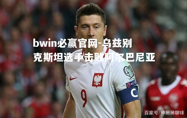 bwin必赢官网-乌兹别克斯坦选手击败阿尔巴尼亚